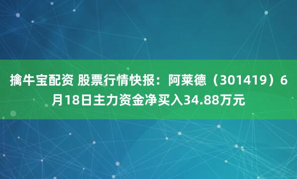 擒牛宝配资 股票行情快报：阿莱德（301419）6月18日主力资金净买入34.88万元