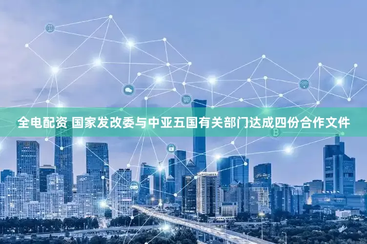 全电配资 国家发改委与中亚五国有关部门达成四份合作文件
