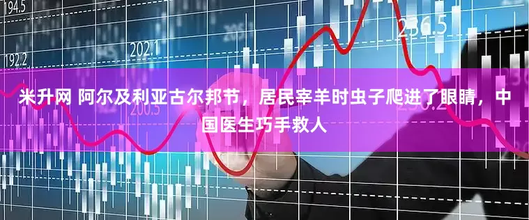 米升网 阿尔及利亚古尔邦节，居民宰羊时虫子爬进了眼睛，中国医生巧手救人