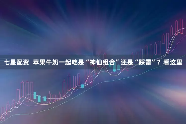 七星配资  苹果牛奶一起吃是“神仙组合”还是“踩雷”？看这里