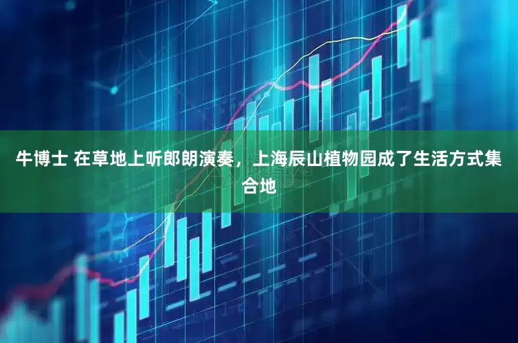 牛博士 在草地上听郎朗演奏，上海辰山植物园成了生活方式集合地