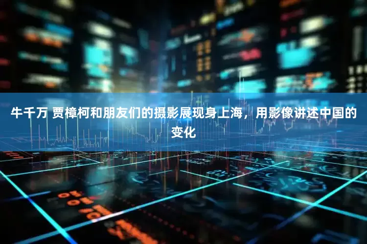 牛千万 贾樟柯和朋友们的摄影展现身上海，用影像讲述中国的变化