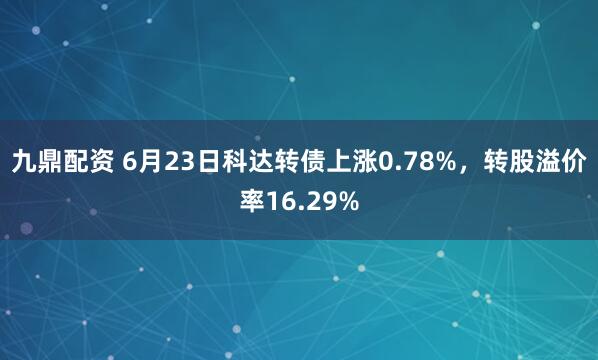 九鼎配资 6月23日科达转债上涨0.78%，转股溢价率16.29%