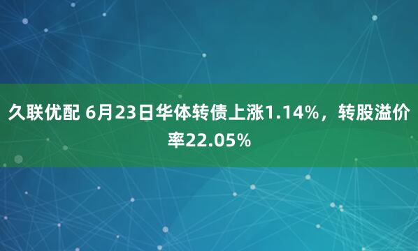 久联优配 6月23日华体转债上涨1.14%，转股溢价率22.05%