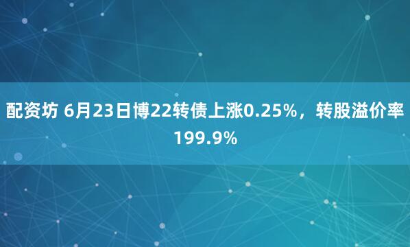 配资坊 6月23日博22转债上涨0.25%，转股溢价率199.9%