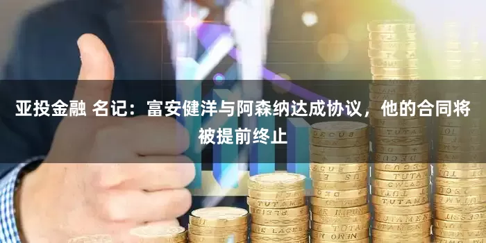 亚投金融 名记：富安健洋与阿森纳达成协议，他的合同将被提前终止