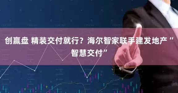创赢盘 精装交付就行？海尔智家联手建发地产“智慧交付”