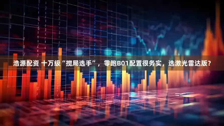 浩源配资 十万级“搅局选手”，零跑B01配置很务实，选激光雷达版？