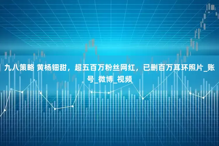 九八策略 黄杨钿甜，超五百万粉丝网红，已删百万耳环照片_账号_微博_视频