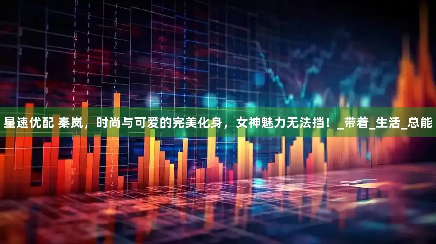 星速优配 秦岚，时尚与可爱的完美化身，女神魅力无法挡！_带着_生活_总能