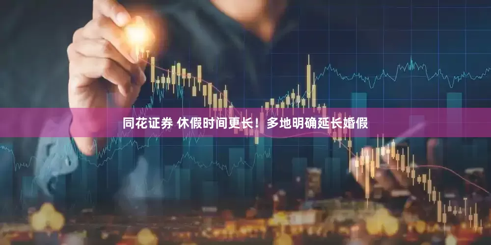 同花证券 休假时间更长！多地明确延长婚假