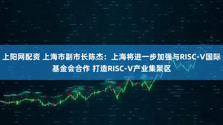 上阳网配资 上海市副市长陈杰：上海将进一步加强与RISC-V国际基金会合作 打造RISC-V产业集聚区