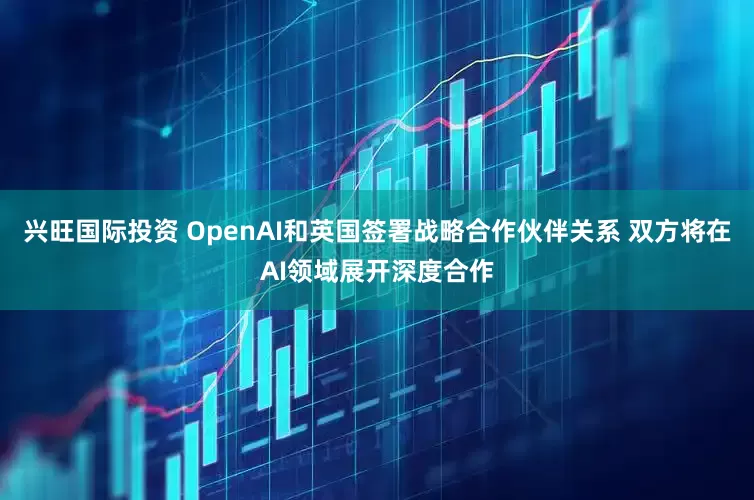 兴旺国际投资 OpenAI和英国签署战略合作伙伴关系 双方将在AI领域展开深度合作