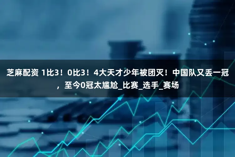 芝麻配资 1比3！0比3！4大天才少年被团灭！中国队又丢一冠，至今0冠太尴尬_比赛_选手_赛场