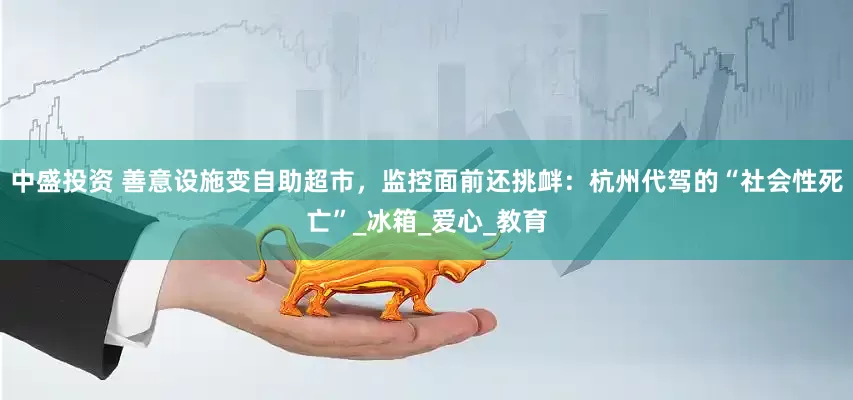 中盛投资 善意设施变自助超市，监控面前还挑衅：杭州代驾的“社会性死亡”_冰箱_爱心_教育