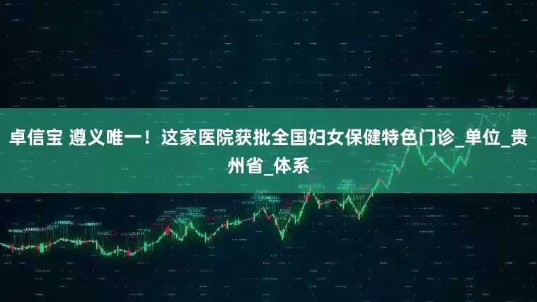 卓信宝 遵义唯一！这家医院获批全国妇女保健特色门诊_单位_贵州省_体系