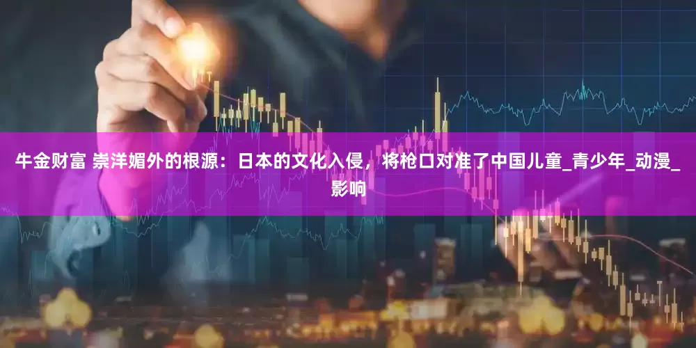 牛金财富 崇洋媚外的根源：日本的文化入侵，将枪口对准了中国儿童_青少年_动漫_影响
