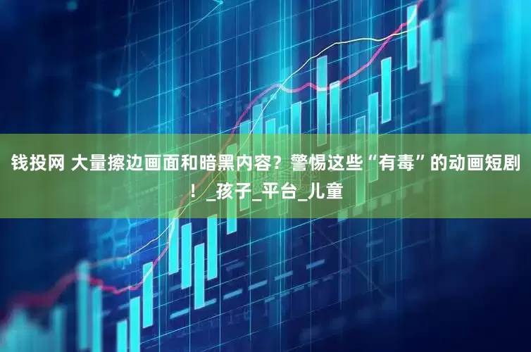 钱投网 大量擦边画面和暗黑内容？警惕这些“有毒”的动画短剧！_孩子_平台_儿童