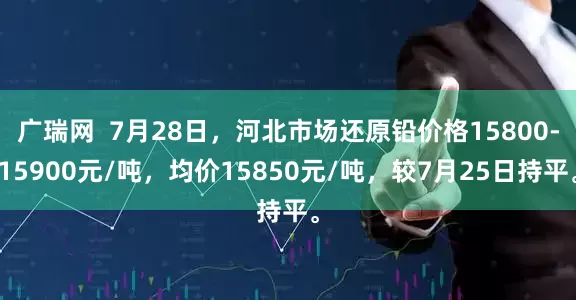 广瑞网  7月28日，河北市场还原铅价格15800-15900元/吨，均价15850元/吨，较7月25日持平。