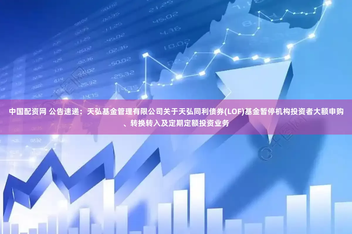 中国配资网 公告速递：天弘基金管理有限公司关于天弘同利债券(LOF)基金暂停机构投资者大额申购、转换转入及定期定额投资业务