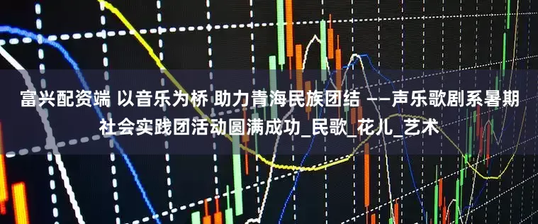 富兴配资端 以音乐为桥 助力青海民族团结 ——声乐歌剧系暑期社会实践团活动圆满成功_民歌_花儿_艺术