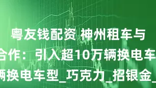 粤友钱配资 神州租车与宁德时代合作：引入超10万辆换电车型_巧克力_招银金_电服