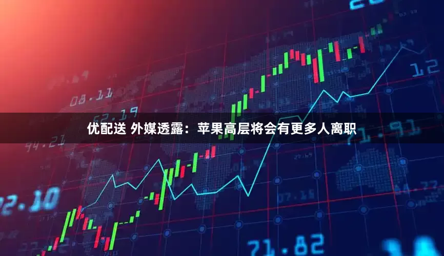 优配送 外媒透露：苹果高层将会有更多人离职
