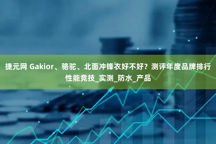 捷元网 Gakior、骆驼、北面冲锋衣好不好？测评年度品牌排行性能竞技_实测_防水_产品