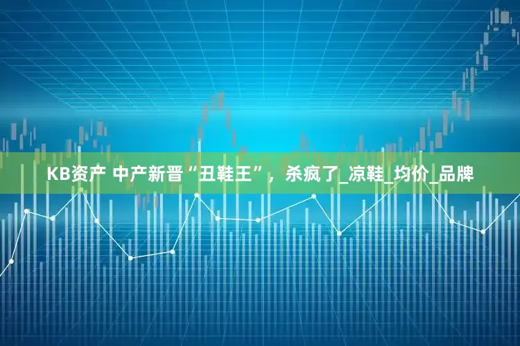 KB资产 中产新晋“丑鞋王”，杀疯了_凉鞋_均价_品牌