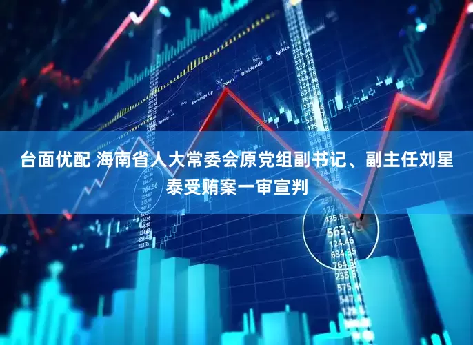 台面优配 海南省人大常委会原党组副书记、副主任刘星泰受贿案一审宣判
