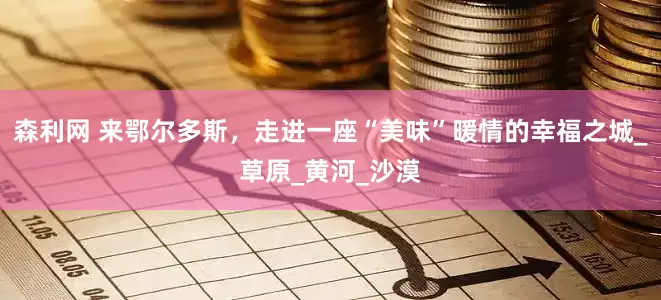 森利网 来鄂尔多斯，走进一座“美味”暖情的幸福之城_草原_黄河_沙漠