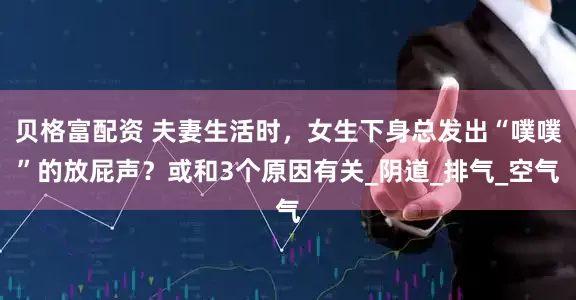 贝格富配资 夫妻生活时，女生下身总发出“噗噗”的放屁声？或和3个原因有关_阴道_排气_空气