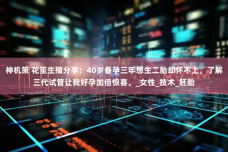 神机策 花笙生殖分享：40岁备孕三年想生二胎却怀不上，了解三代试管让我好孕加倍惊喜。_女性_技术_胚胎