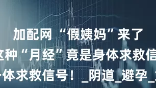 加配网 “假姨妈”来了别大意！这种“月经”竟是身体求救信号！_阴道_避孕_女性