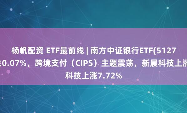 杨帆配资 ETF最前线 | 南方中证银行ETF(512700)下跌0.07%，跨境支付（CIPS）主题震荡，新晨科技上涨7.72%