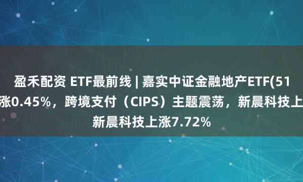 盈禾配资 ETF最前线 | 嘉实中证金融地产ETF(512640)上涨0.45%，跨境支付（CIPS）主题震荡，新晨科技上涨7.72%