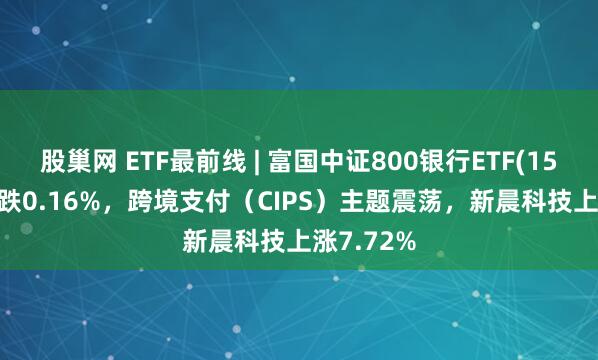 股巢网 ETF最前线 | 富国中证800银行ETF(159887)下跌0.16%，跨境支付（CIPS）主题震荡，新晨科技上涨7.72%