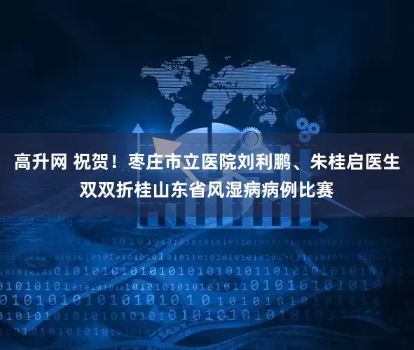 高升网 祝贺！枣庄市立医院刘利鹏、朱桂启医生双双折桂山东省风湿病病例比赛