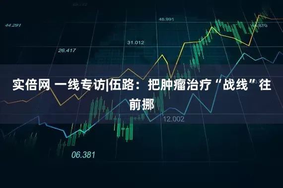实倍网 一线专访|伍路：把肿瘤治疗“战线”往前挪