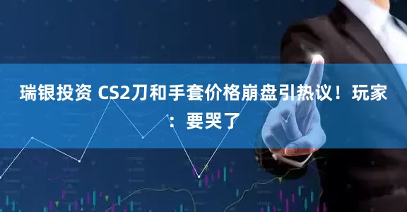 瑞银投资 CS2刀和手套价格崩盘引热议！玩家：要哭了