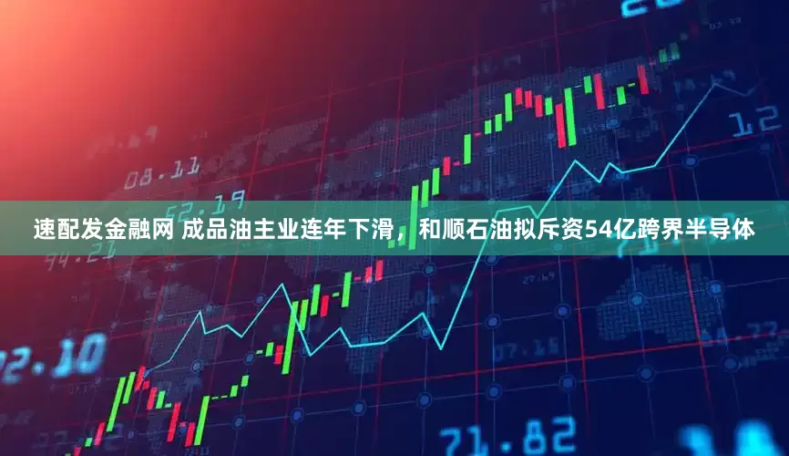 速配发金融网 成品油主业连年下滑，和顺石油拟斥资54亿跨界半导体
