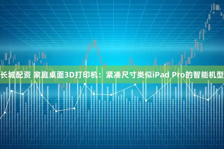 长城配资 家庭桌面3D打印机：紧凑尺寸类似iPad Pro的智能机型