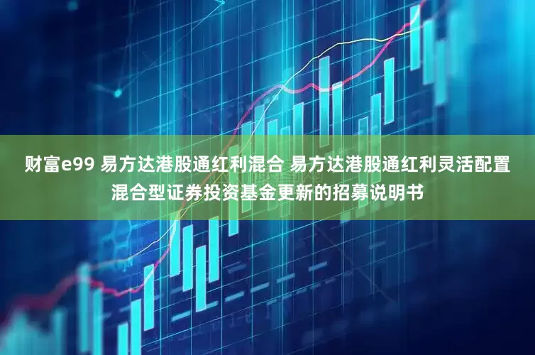 财富e99 易方达港股通红利混合 易方达港股通红利灵活配置混合型证券投资基金更新的招募说明书